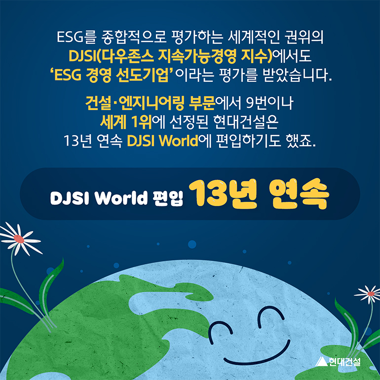 ESG를 종합적으로 평가하는 세계적인 권위의 DJSI(다우존스 지속가능경영지수)에서도 ESG 경영 선도기업이라는 평가를 받았습니다. 건설엔지니어링 부문에서 9번이나 세계 1위에 선정된 현대건설은 13년 연속 DJSI World에 편입하기도 했죠. 